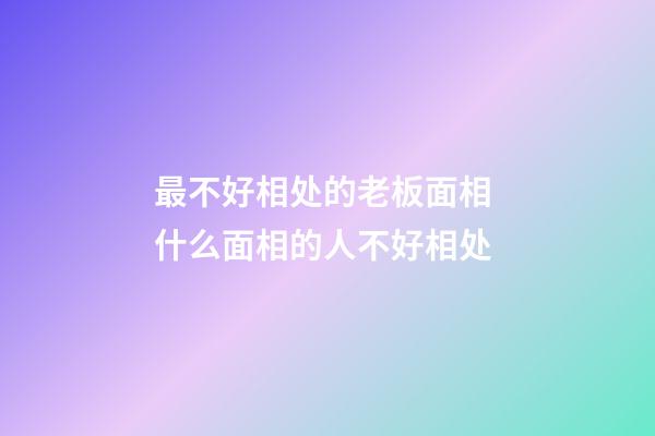 最不好相处的老板面相 什么面相的人不好相处